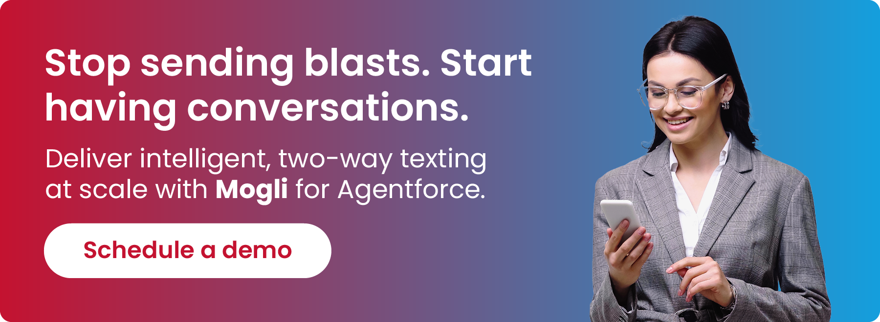 Stop sending blasts. Start having conversations. Deliver intelligent, two-way texting at scale with Mogli for Agentforce. Click to schedule a demo.